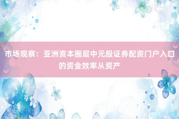 市场观察:亚洲资本圈层中元股证券配资门户入口的资金效率从资产