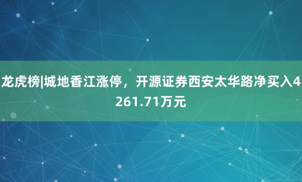 龙虎榜|城地香江涨停，开源证券西安太华路净买入4261.71万元