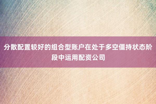 分散配置较好的组合型账户在处于多空僵持状态阶段中运用配资公司