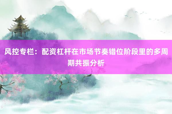 风控专栏：配资杠杆在市场节奏错位阶段里的多周期共振分析
