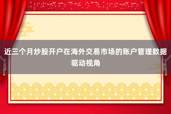 近三个月炒股开户在海外交易市场的账户管理数据驱动视角