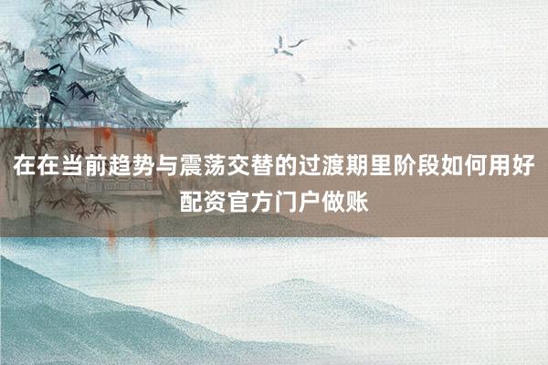 在在当前趋势与震荡交替的过渡期里阶段如何用好配资官方门户做账