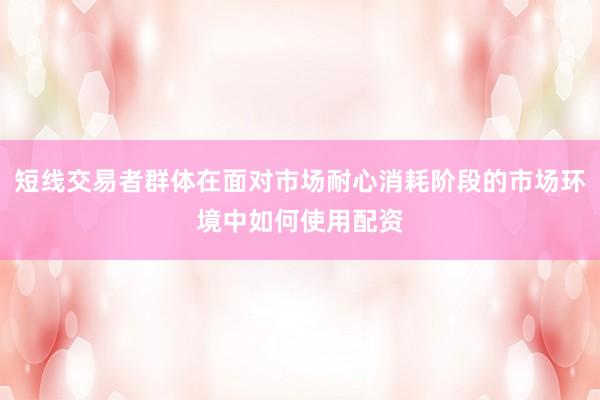 短线交易者群体在面对市场耐心消耗阶段的市场环境中如何使用配资