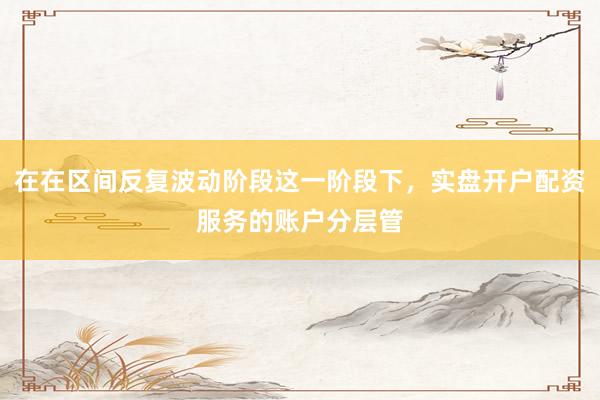 在在区间反复波动阶段这一阶段下，实盘开户配资服务的账户分层管