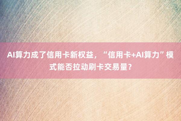 AI算力成了信用卡新权益，“信用卡+AI算力”模式能否拉动刷卡交易量？
