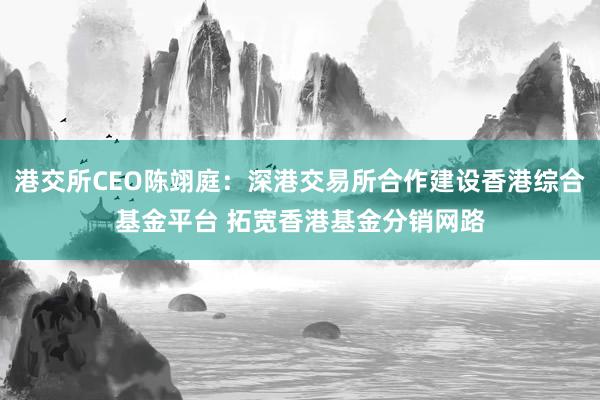 港交所CEO陈翊庭：深港交易所合作建设香港综合基金平台 拓宽香港基金分销网路