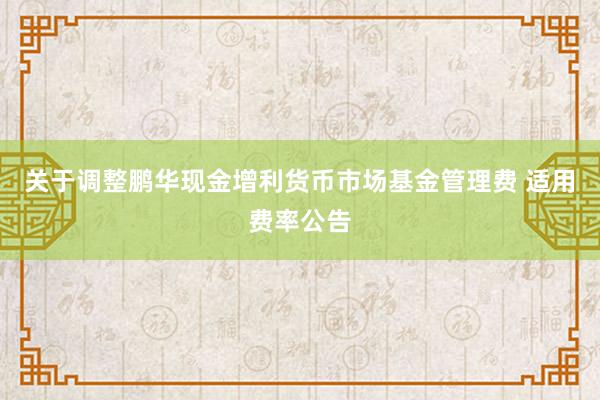 关于调整鹏华现金增利货币市场基金管理费 适用费率公告
