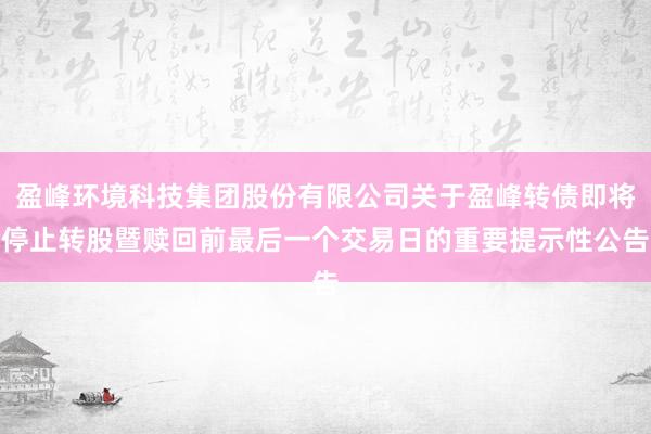 盈峰环境科技集团股份有限公司关于盈峰转债即将停止转股暨赎回前最后一个交易日的重要提示性公告