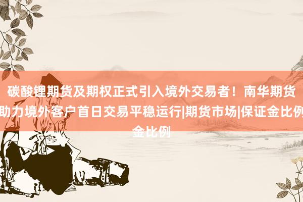 碳酸锂期货及期权正式引入境外交易者！南华期货助力境外客户首日交易平稳运行|期货市场|保证金比例