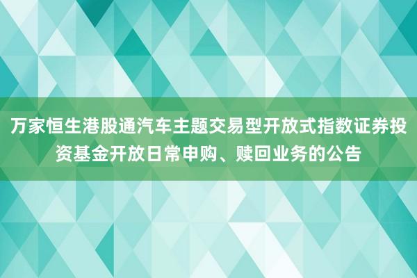 万家恒生港股通汽车主题交易型开放式指数证券投资基金开放日常申购、赎回业务的公告