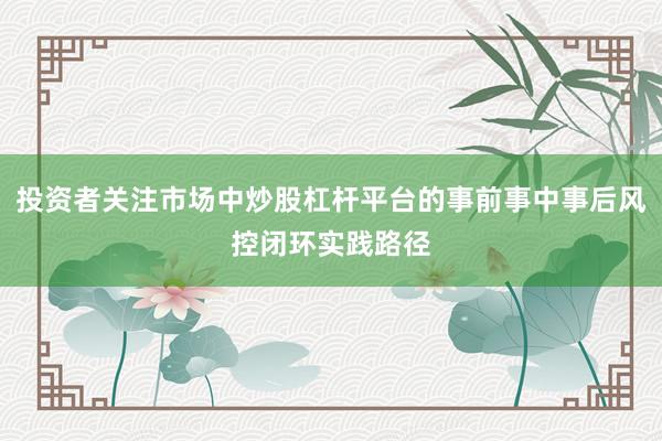 投资者关注市场中炒股杠杆平台的事前事中事后风控闭环实践路径