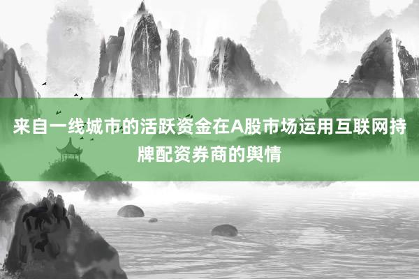来自一线城市的活跃资金在A股市场运用互联网持牌配资券商的舆情