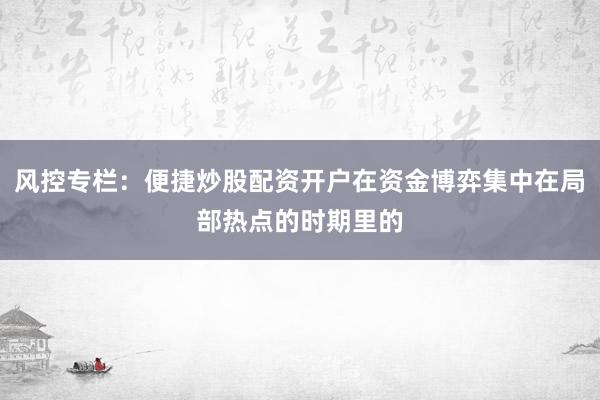 风控专栏：便捷炒股配资开户在资金博弈集中在局部热点的时期里的