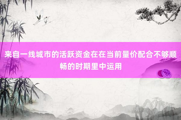 来自一线城市的活跃资金在在当前量价配合不够顺畅的时期里中运用