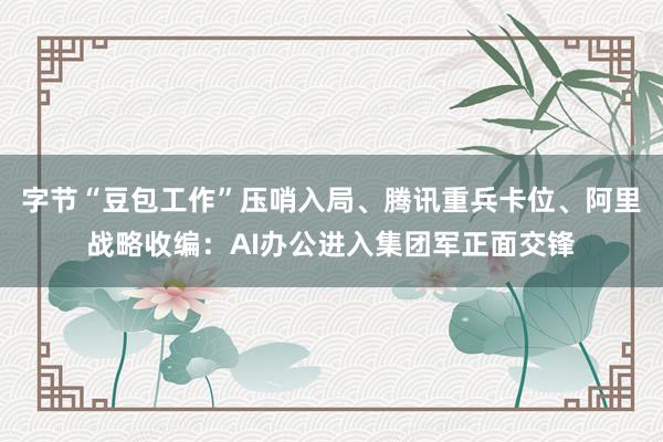 字节“豆包工作”压哨入局、腾讯重兵卡位、阿里战略收编：AI办公进入集团军正面交锋