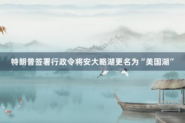 特朗普签署行政令将安大略湖更名为“美国湖”