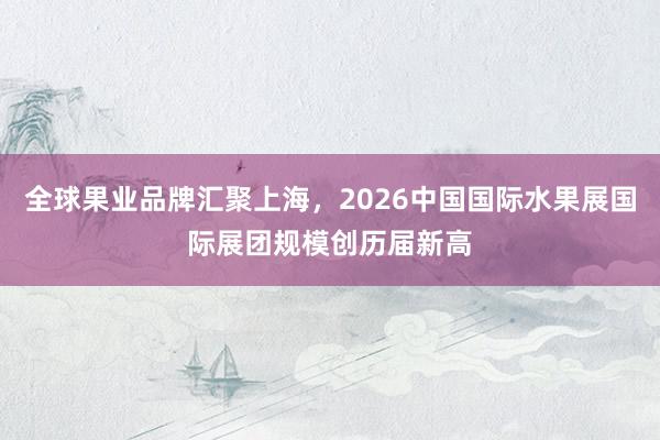 全球果业品牌汇聚上海,2026中国国际水果展国际展团规模创历届新高