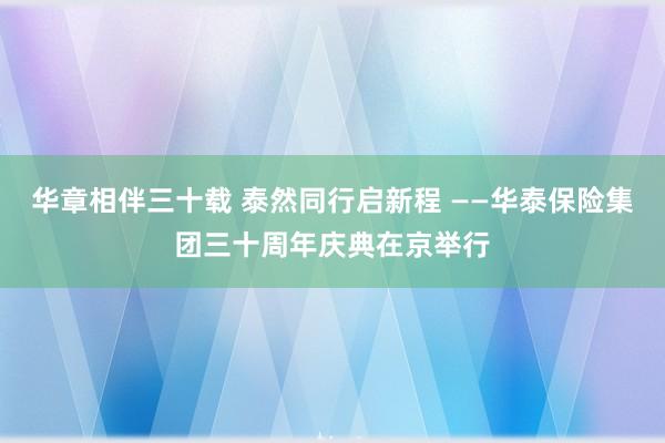 华章相伴三十载 泰然同行启新程 ——华泰保险集团三十周年庆典在京举行