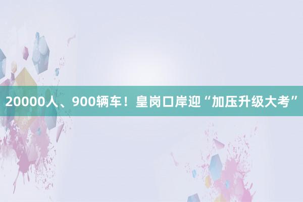 20000人、900辆车！皇岗口岸迎“加压升级大考”