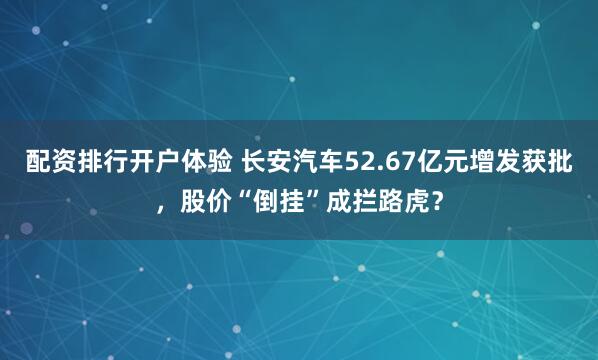 配资排行开户体验 长安汽车52.67亿元增发获批，股价“倒挂”成拦路虎？