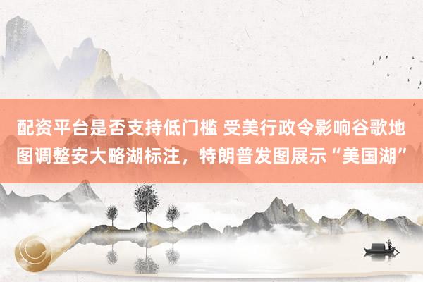 配资平台是否支持低门槛 受美行政令影响谷歌地图调整安大略湖标注，特朗普发图展示“美国湖”