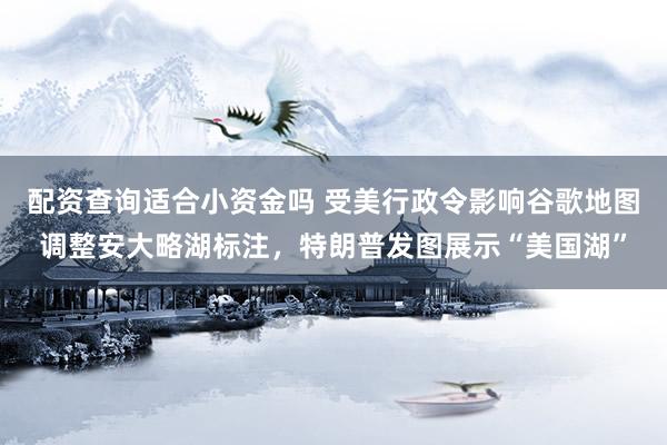配资查询适合小资金吗 受美行政令影响谷歌地图调整安大略湖标注，特朗普发图展示“美国湖”