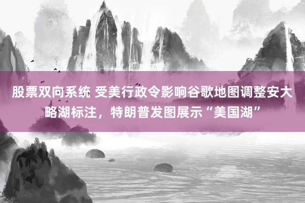 股票双向系统 受美行政令影响谷歌地图调整安大略湖标注，特朗普发图展示“美国湖”