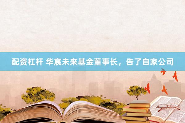 配资杠杆 华宸未来基金董事长,告了自家公司