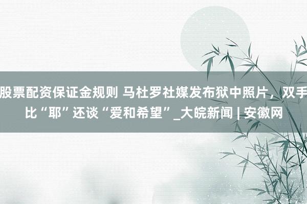 股票配资保证金规则 马杜罗社媒发布狱中照片，双手比“耶”还谈“爱和希望”_大皖新闻 | 安徽网