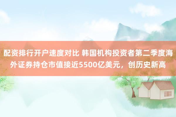 配资排行开户速度对比 韩国机构投资者第二季度海外证券持仓市值接近5500亿美元，创历史新高