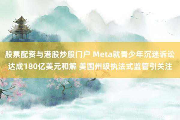 股票配资与港股炒股门户 Meta就青少年沉迷诉讼达成180亿美元和解 美国州级执法式监管引关注
