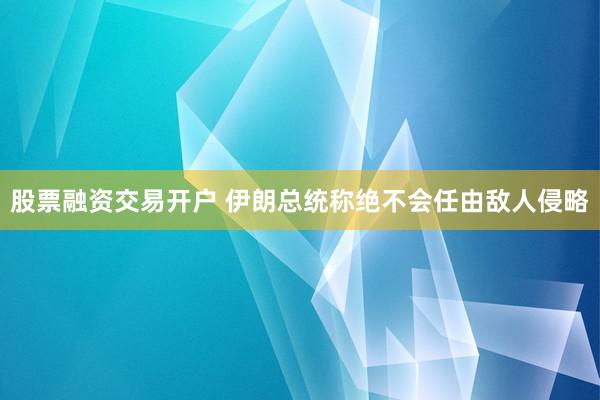股票融资交易开户 伊朗总统称绝不会任由敌人侵略