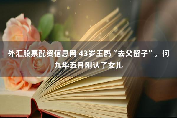 外汇股票配资信息网 43岁王鸥“去父留子”，何九华五月刚认了女儿