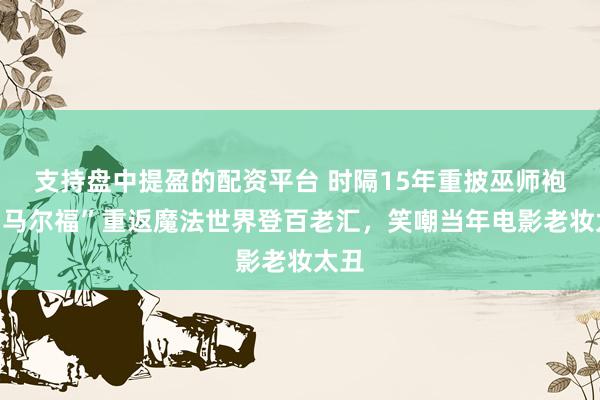 支持盘中提盈的配资平台 时隔15年重披巫师袍，“马尔福”重返魔法世界登百老汇，笑嘲当年电影老妆太丑