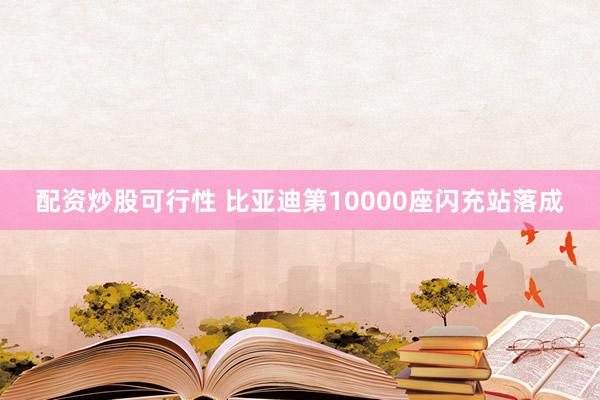 配资炒股可行性 比亚迪第10000座闪充站落成