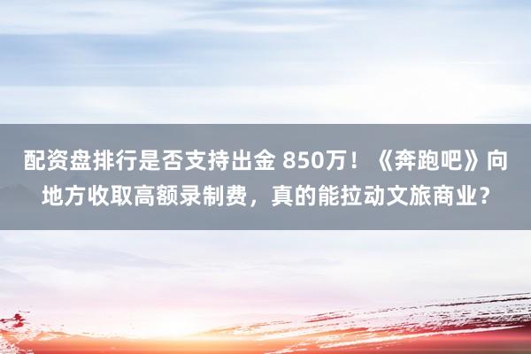 配资盘排行是否支持出金 850万！《奔跑吧》向地方收取高额录制费，真的能拉动文旅商业？