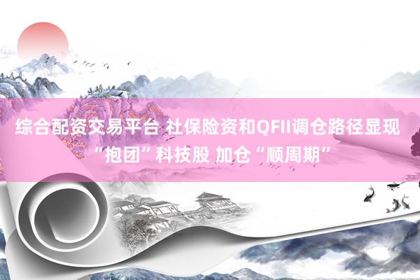 综合配资交易平台 社保险资和QFII调仓路径显现 “抱团”科技股 加仓“顺周期”