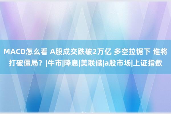 MACD怎么看 A股成交跌破2万亿 多空拉锯下 谁将打破僵局？|牛市|降息|美联储|a股市场|上证指数
