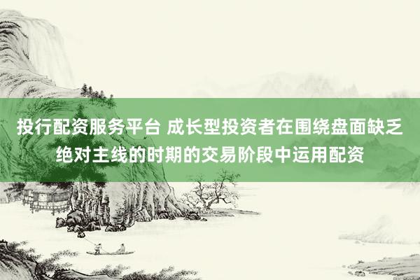 投行配资服务平台 成长型投资者在围绕盘面缺乏绝对主线的时期的交易阶段中运用配资