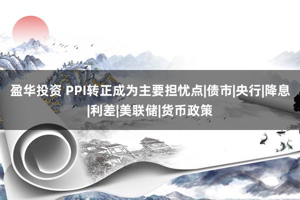 盈华投资 PPI转正成为主要担忧点|债市|央行|降息|利差|美联储|货币政策