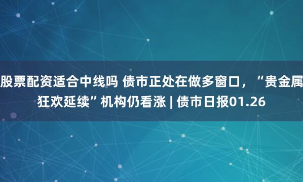 股票配资适合中线吗 债市正处在做多窗口,“贵金属狂欢延续”机构仍看涨 | 债市日报01.26