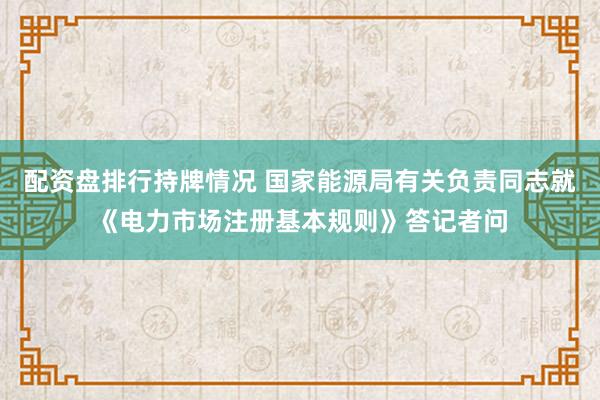 配资盘排行持牌情况 国家能源局有关负责同志就《电力市场注册基本规则》答记者问