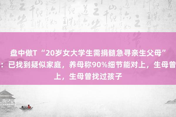盘中做T “20岁女大学生需捐髓急寻亲生父母”最新进展：已找到疑似家庭，养母称90%细节能对上，生母曾找过孩子