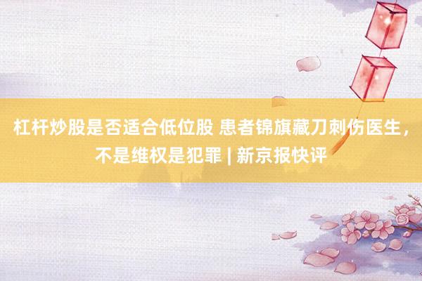 杠杆炒股是否适合低位股 患者锦旗藏刀刺伤医生，不是维权是犯罪 | 新京报快评