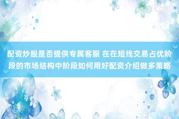 配资炒股是否提供专属客服 在在短线交易占优阶段的市场结构中阶段如何用好配资介绍做多策略