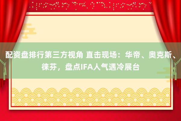 配资盘排行第三方视角 直击现场：华帝、奥克斯、徕芬，盘点IFA人气遇冷展台