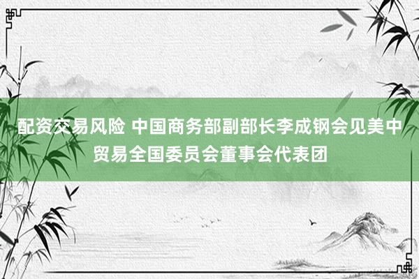 配资交易风险 中国商务部副部长李成钢会见美中贸易全国委员会董事会代表团