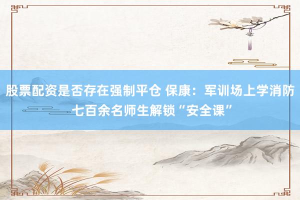 股票配资是否存在强制平仓 保康：军训场上学消防 七百余名师生解锁“安全课”