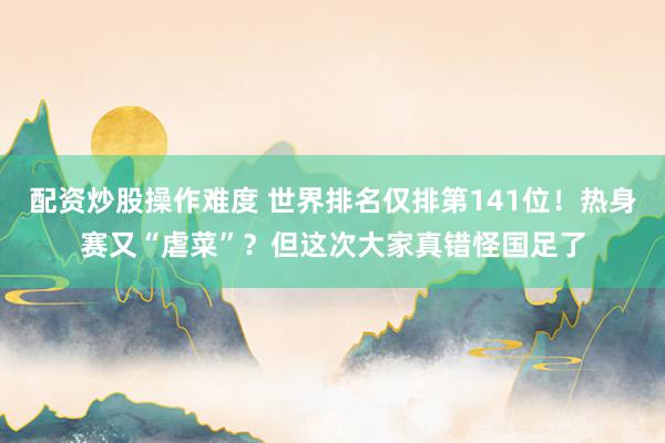 配资炒股操作难度 世界排名仅排第141位！热身赛又“虐菜”？但这次大家真错怪国足了