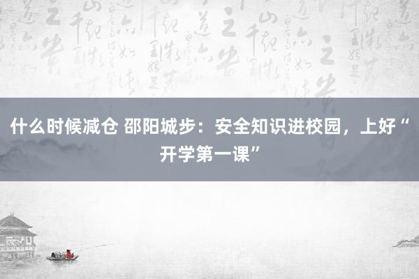 什么时候减仓 邵阳城步：安全知识进校园，上好“开学第一课”
